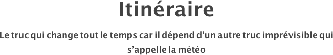 Itinéraire
Le truc qui change tout le temps car il dépend d’un autre truc imprévisible qui s’appelle la météo