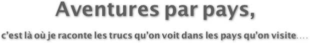 Aventures par pays,
c’est là où je raconte les trucs qu’on voit dans les pays qu’on visite....